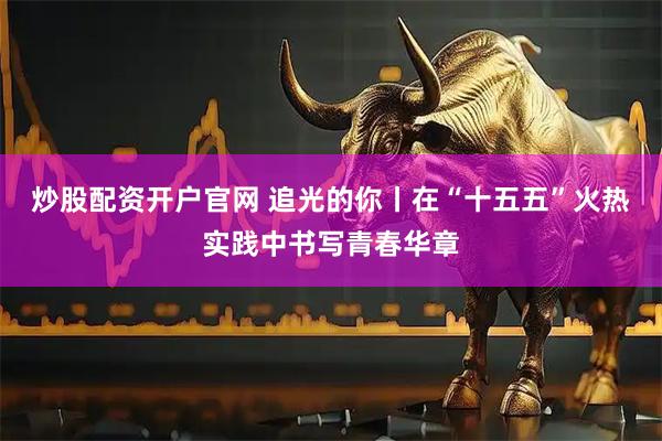 炒股配資開戶官網(wǎng) 追光的你丨在“十五五”火熱實(shí)踐中書寫青春華章