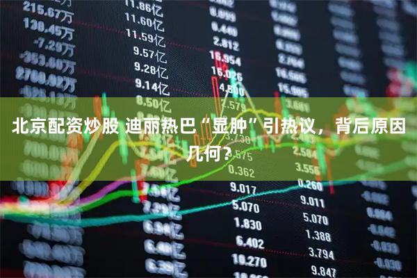北京配資炒股 迪麗熱巴“顯腫”引熱議，背后原因幾何？