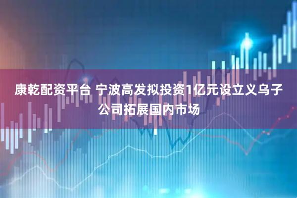 康乾配資平臺(tái) 寧波高發(fā)擬投資1億元設(shè)立義烏子公司拓展國(guó)內(nèi)市場(chǎng)