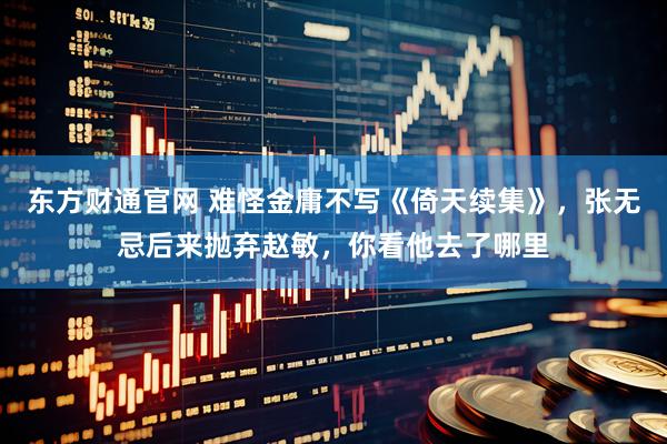 東方財(cái)通官網(wǎng) 難怪金庸不寫《倚天續(xù)集》，張無忌后來拋棄趙敏，你看他去了哪里